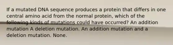 If a mutated DNA sequence produces a protein that differs in one central amino acid from the normal protein, which of the following kinds of mutations could have occurred? An addition mutation A deletion mutation. An addition mutation and a deletion mutation. None.