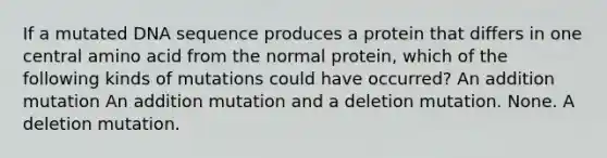 If a mutated DNA sequence produces a protein that differs in one central amino acid from the normal protein, which of the following kinds of mutations could have occurred? An addition mutation An addition mutation and a deletion mutation. None. A deletion mutation.