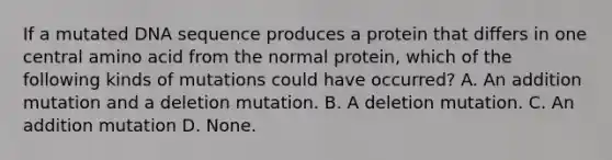 If a mutated DNA sequence produces a protein that differs in one central amino acid from the normal protein, which of the following kinds of mutations could have occurred? A. An addition mutation and a deletion mutation. B. A deletion mutation. C. An addition mutation D. None.