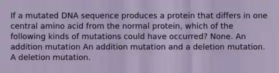 If a mutated DNA sequence produces a protein that differs in one central amino acid from the normal protein, which of the following kinds of mutations could have occurred? None. An addition mutation An addition mutation and a deletion mutation. A deletion mutation.