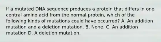 If a mutated DNA sequence produces a protein that differs in one central amino acid from the normal protein, which of the following kinds of mutations could have occurred? A. An addition mutation and a deletion mutation. B. None. C. An addition mutation D. A deletion mutation.