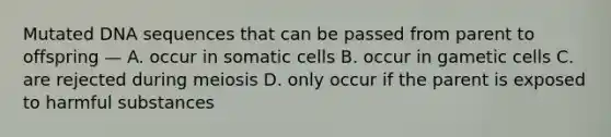 Mutated DNA sequences that can be passed from parent to offspring — A. occur in somatic cells B. occur in gametic cells C. are rejected during meiosis D. only occur if the parent is exposed to harmful substances