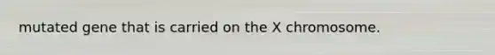 mutated gene that is carried on the X chromosome.