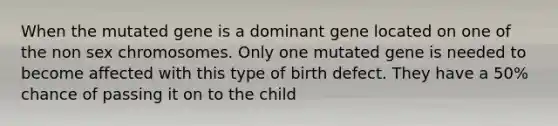 When the mutated gene is a dominant gene located on one of the non sex chromosomes. Only one mutated gene is needed to become affected with this type of birth defect. They have a 50% chance of passing it on to the child