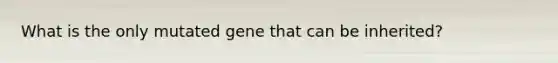 What is the only mutated gene that can be inherited?