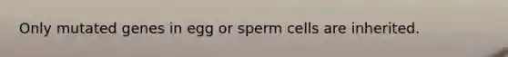 Only mutated genes in egg or sperm cells are inherited.