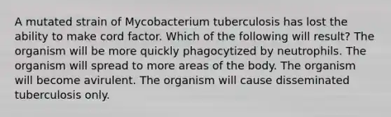 A mutated strain of Mycobacterium tuberculosis has lost the ability to make cord factor. Which of the following will result? The organism will be more quickly phagocytized by neutrophils. The organism will spread to more areas of the body. The organism will become avirulent. The organism will cause disseminated tuberculosis only.