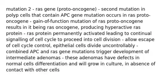 mutation 2 - ras gene (proto-oncogene) - second mutation in polyp cells that contain APC gene mutation occurs in ras proto-oncogene - gain-of-function mutation of ras proto-oncogene results in it being ras oncogene, producing hyperactive ras protein - ras protein permanently activated leading to continual signalling of cell cycle to proceed into cell division - allow escape of cell cycle control, epithelial cells divide uncontrollably - combined APC and ras gene mutations trigger development of intermediate adenomas - these adenomas have defects in normal cells differentiation and will grow in culture, in absence of contact with other cells