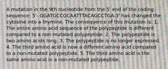 A mutation in the 9th nucleotide from the 5' end of the coding sequence: 5'- GGATGCCGCAATTTACAGCCTGA-3' has changed the cytosine into a thymine. The consequence of this mutation is: 1. The entire amino acid sequence of the polypeptide is different compared to a non-mutated polypeptide. 2. The polypeptide is two amino acids long. 3. The polypeptide is no longer expressed. 4. The third amino acid is now a different amino acid compared to a non-mutated polypeptide. 5. The third amino acid is the same amino acid in a non-mutated polypeptide.