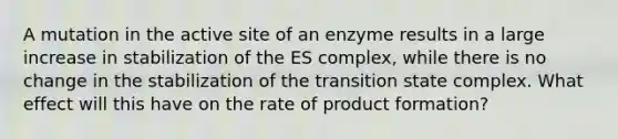 A mutation in the active site of an enzyme results in a large increase in stabilization of the ES complex, while there is no change in the stabilization of the transition state complex. What effect will this have on the rate of product formation?