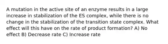 A mutation in the active site of an enzyme results in a large increase in stabilization of the ES complex, while there is no change in the stabilization of the transition state complex. What effect will this have on the rate of product formation? A) No effect B) Decrease rate C) Increase rate