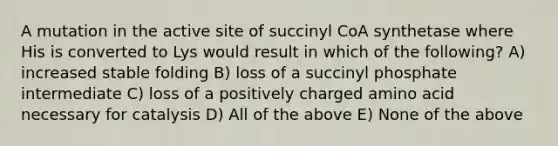 A mutation in the active site of succinyl CoA synthetase where His is converted to Lys would result in which of the following? A) increased stable folding B) loss of a succinyl phosphate intermediate C) loss of a positively charged amino acid necessary for catalysis D) All of the above E) None of the above