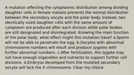 A mutation affecting the cytoplasmic distribution among dividing daughter cells in female meiosis prevents the normal distribution between the secondary oocyte and the polar body. Instead, two identically sized daughter cells with the same amount of cytoplasm are produced after each division while polar bodies are still designated and disintegrated. Knowing the main function of the polar body, what effect might this mutation have? a.Sperm will not be able to penetrate the egg. b.Oocytes with abnormal chromosome numbers will result and produce zygotes with further abnormal numbers. c.After fertilization, the zygote may not have enough organelles and nutrients to support further cell divisions. d.Embryos developed from the mutated secondary oocyte will lack the X chromosome. Clear my choice