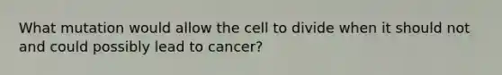 What mutation would allow the cell to divide when it should not and could possibly lead to cancer?