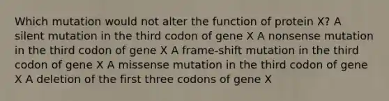 Which mutation would not alter the function of protein X? A silent mutation in the third codon of gene X A nonsense mutation in the third codon of gene X A frame-shift mutation in the third codon of gene X A missense mutation in the third codon of gene X A deletion of the first three codons of gene X