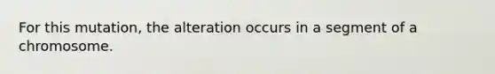 For this mutation, the alteration occurs in a segment of a chromosome.