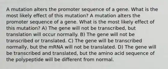 A mutation alters the promoter sequence of a gene. What is the most likely effect of this mutation? A mutation alters the promoter sequence of a gene. What is the most likely effect of this mutation? A) The gene will not be transcribed, but translation will occur normally. B) The gene will not be transcribed or translated. C) The gene will be transcribed normally, but the mRNA will not be translated. D) The gene will be transcribed and translated, but the amino acid sequence of the polypeptide will be different from normal.