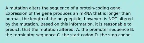 A mutation alters the sequence of a protein-coding gene. Expression of the gene produces an mRNA that is longer than normal. the length of the polypeptide, however, is NOT altered by the mutation. Based on this information, it is reasonable to predict. that the mutation altered. A. the promoter sequence B. the terminator sequence C. the start codon D. the stop codon