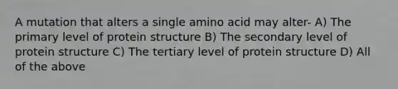 A mutation that alters a single amino acid may alter- A) The primary level of protein structure B) The secondary level of protein structure C) The tertiary level of protein structure D) All of the above