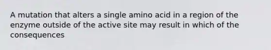 A mutation that alters a single amino acid in a region of the enzyme outside of the active site may result in which of the consequences