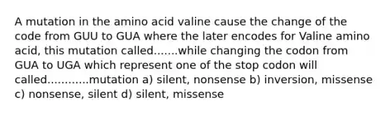 A mutation in the amino acid valine cause the change of the code from GUU to GUA where the later encodes for Valine amino acid, this mutation called.......while changing the codon from GUA to UGA which represent one of the stop codon will called............mutation a) silent, nonsense b) inversion, missense c) nonsense, silent d) silent, missense