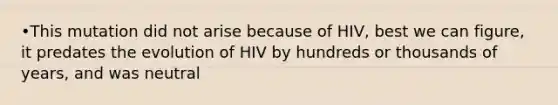 •This mutation did not arise because of HIV, best we can figure, it predates the evolution of HIV by hundreds or thousands of years, and was neutral