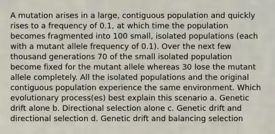 A mutation arises in a large, contiguous population and quickly rises to a frequency of 0.1, at which time the population becomes fragmented into 100 small, isolated populations (each with a mutant allele frequency of 0.1). Over the next few thousand generations 70 of the small isolated population become fixed for the mutant allele whereas 30 lose the mutant allele completely. All the isolated populations and the original contiguous population experience the same environment. Which evolutionary process(es) best explain this scenario a. Genetic drift alone b. Directional selection alone c. Genetic drift and directional selection d. Genetic drift and balancing selection