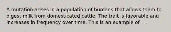 A mutation arises in a population of humans that allows them to digest milk from domesticated cattle. The trait is favorable and increases in frequency over time. This is an example of. . .