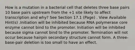 How is a mutation in a bacterial cell that deletes three base pairs 10 base pairs upstream from the +1 site likely to affect transcription and why? See Section 17.1 (Page) . View Available Hint(s) .Initiation will be inhibited because RNA polymerase core enzyme cannot bind to the promoter. Initiation will be inhibited because sigma cannot bind to the promoter. Termination will not occur because hairpin <a href='https://www.questionai.com/knowledge/kRddrCuqpV-secondary-structure' class='anchor-knowledge'>secondary structure</a> cannot form. A three-base-pair deletion is too small to have an effect.