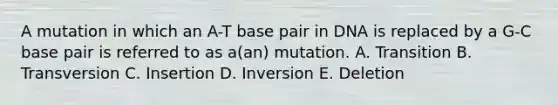 A mutation in which an A-T base pair in DNA is replaced by a G-C base pair is referred to as a(an) mutation. A. Transition B. Transversion C. Insertion D. Inversion E. Deletion