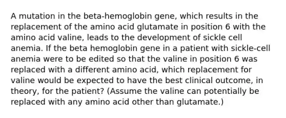 A mutation in the beta-hemoglobin gene, which results in the replacement of the amino acid glutamate in position 6 with the amino acid valine, leads to the development of sickle cell anemia. If the beta hemoglobin gene in a patient with sickle-cell anemia were to be edited so that the valine in position 6 was replaced with a different amino acid, which replacement for valine would be expected to have the best clinical outcome, in theory, for the patient? (Assume the valine can potentially be replaced with any amino acid other than glutamate.)