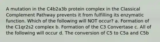 A mutation in the C4b2a3b protein complex in the Classical Complement Pathway prevents it from fulfilling its enzymatic function. Which of the following will NOT occur? a. Formation of the C1qr2s2 complex b. Formation of the C3 Convertase c. All of the following will occur d. The conversion of C5 to C5a and C5b