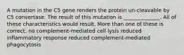 A mutation in the C5 gene renders the protein un-cleavable by C5 convertase. The result of this mutation is ______________. All of these characteristics would result. More than one of these is correct. no complement-mediated cell lysis reduced inflammatory response reduced complement-mediated phagocytosis