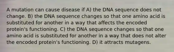 A mutation can cause disease if A) the DNA sequence does not change. B) the DNA sequence changes so that one amino acid is substituted for another in a way that affects the encoded protein's functioning. C) the DNA sequence changes so that one amino acid is substituted for another in a way that does not alter the encoded protein's functioning. D) it attracts mutagens.