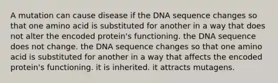 A mutation can cause disease if the DNA sequence changes so that one amino acid is substituted for another in a way that does not alter the encoded protein's functioning. the DNA sequence does not change. the DNA sequence changes so that one amino acid is substituted for another in a way that affects the encoded protein's functioning. it is inherited. it attracts mutagens.