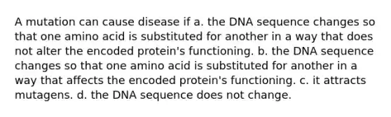 A mutation can cause disease if a. the DNA sequence changes so that one amino acid is substituted for another in a way that does not alter the encoded protein's functioning. b. the DNA sequence changes so that one amino acid is substituted for another in a way that affects the encoded protein's functioning. c. it attracts mutagens. d. the DNA sequence does not change.