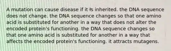 A mutation can cause disease if it is inherited. the DNA sequence does not change. the DNA sequence changes so that one amino acid is substituted for another in a way that does not alter the encoded protein's functioning. the DNA sequence changes so that one amino acid is substituted for another in a way that affects the encoded protein's functioning. it attracts mutagens.