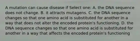 A mutation can cause disease if Select one: A. the DNA sequence does not change. B. it attracts mutagens. C. the DNA sequence changes so that one amino acid is substituted for another in a way that does not alter the encoded protein's functioning. D. the DNA sequence changes so that one amino acid is substituted for another in a way that affects the encoded protein's functioning