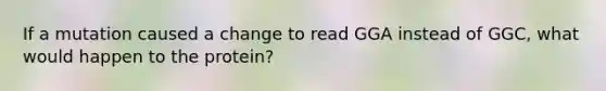 If a mutation caused a change to read GGA instead of GGC, what would happen to the protein?