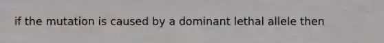 if the mutation is caused by a dominant lethal allele then