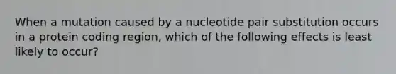 When a mutation caused by a nucleotide pair substitution occurs in a protein coding region, which of the following effects is least likely to occur?