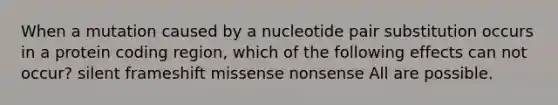 When a mutation caused by a nucleotide pair substitution occurs in a protein coding region, which of the following effects can not occur? silent frameshift missense nonsense All are possible.