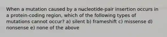 When a mutation caused by a nucleotide-pair insertion occurs in a protein-coding region, which of the following types of mutations cannot occur? a) silent b) frameshift c) missense d) nonsense e) none of the above