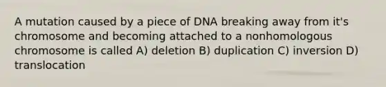 A mutation caused by a piece of DNA breaking away from it's chromosome and becoming attached to a nonhomologous chromosome is called A) deletion B) duplication C) inversion D) translocation