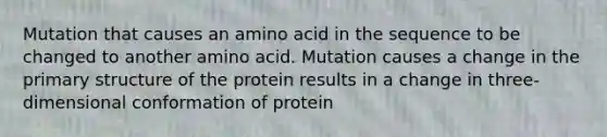 Mutation that causes an amino acid in the sequence to be changed to another amino acid. Mutation causes a change in the primary structure of the protein results in a change in three-dimensional conformation of protein