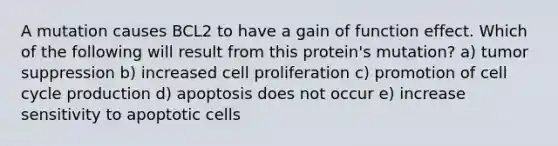 A mutation causes BCL2 to have a gain of function effect. Which of the following will result from this protein's mutation? a) tumor suppression b) increased cell proliferation c) promotion of cell cycle production d) apoptosis does not occur e) increase sensitivity to apoptotic cells