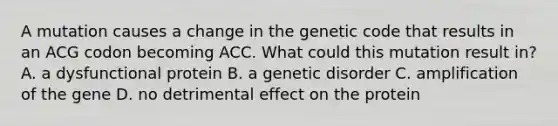 A mutation causes a change in the genetic code that results in an ACG codon becoming ACC. What could this mutation result in? A. a dysfunctional protein B. a genetic disorder C. amplification of the gene D. no detrimental effect on the protein