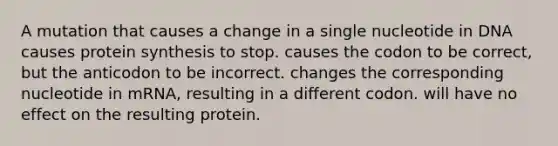 A mutation that causes a change in a single nucleotide in DNA causes protein synthesis to stop. causes the codon to be correct, but the anticodon to be incorrect. changes the corresponding nucleotide in mRNA, resulting in a different codon. will have no effect on the resulting protein.