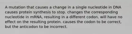 A mutation that causes a change in a single nucleotide in DNA causes <a href='https://www.questionai.com/knowledge/kVyphSdCnD-protein-synthesis' class='anchor-knowledge'>protein synthesis</a> to stop. changes the corresponding nucleotide in mRNA, resulting in a different codon. will have no effect on the resulting protein. causes the codon to be correct, but the anticodon to be incorrect.