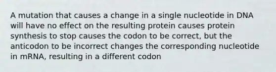 A mutation that causes a change in a single nucleotide in DNA will have no effect on the resulting protein causes protein synthesis to stop causes the codon to be correct, but the anticodon to be incorrect changes the corresponding nucleotide in mRNA, resulting in a different codon